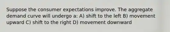 Suppose the consumer expectations improve. The aggregate demand curve will undergo a: A) shift to the left B) movement upward C) shift to the right D) movement downward