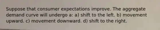 Suppose that consumer expectations improve. The aggregate demand curve will undergo a: a) shift to the left. b) movement upward. c) movement downward. d) shift to the right.