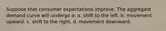 Suppose that consumer expectations improve. The aggregate demand curve will undergo a: a. shift to the left. b. movement upward. c. shift to the right. d. movement downward.