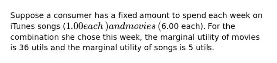 Suppose a consumer has a fixed amount to spend each week on iTunes songs ​(​1.00 each​) and movies ​(​6.00 each​). For the combination she chose this​ week, the marginal utility of movies is 36 utils and the marginal utility of songs is 5 utils.