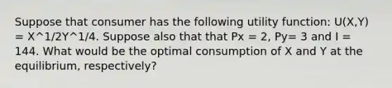 Suppose that consumer has the following utility function: U(X,Y) = X^1/2Y^1/4. Suppose also that that Px = 2, Py= 3 and I = 144. What would be the optimal consumption of X and Y at the equilibrium, respectively?