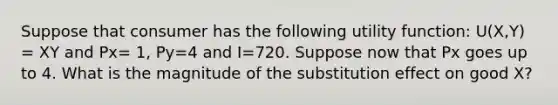 Suppose that consumer has the following utility function: U(X,Y) = XY and Px= 1, Py=4 and I=720. Suppose now that Px goes up to 4. What is the magnitude of the substitution effect on good X?