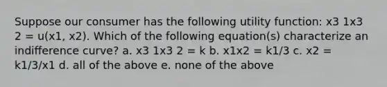 Suppose our consumer has the following utility function: x3 1x3 2 = u(x1, x2). Which of the following equation(s) characterize an indiﬀerence curve? a. x3 1x3 2 = k b. x1x2 = k1/3 c. x2 = k1/3/x1 d. all of the above e. none of the above