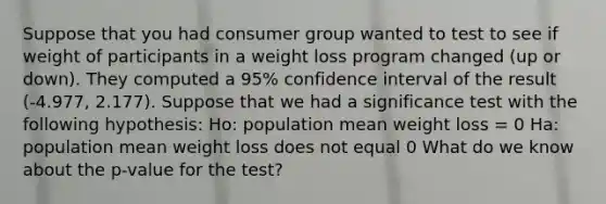 Suppose that you had consumer group wanted to test to see if weight of participants in a weight loss program changed (up or down). They computed a 95% confidence interval of the result (-4.977, 2.177). Suppose that we had a significance test with the following hypothesis: Ho: population mean weight loss = 0 Ha: population mean weight loss does not equal 0 What do we know about the p-value for the test?