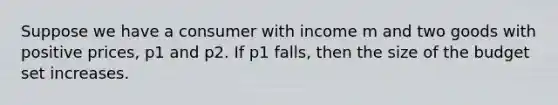 Suppose we have a consumer with income m and two goods with positive prices, p1 and p2. If p1 falls, then the size of the budget set increases.