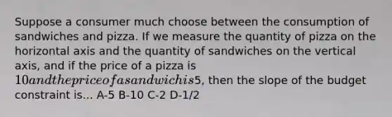 Suppose a consumer much choose between the consumption of sandwiches and pizza. If we measure the quantity of pizza on the horizontal axis and the quantity of sandwiches on the vertical axis, and if the price of a pizza is 10 and the price of a sandwich is5, then the slope of the budget constraint is... A-5 B-10 C-2 D-1/2