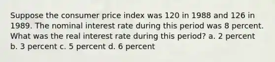 Suppose the consumer price index was 120 in 1988 and 126 in 1989. The nominal interest rate during this period was 8 percent. What was the real interest rate during this period? a. 2 percent b. 3 percent c. 5 percent d. 6 percent