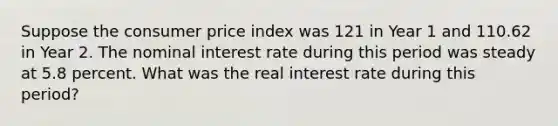 Suppose the consumer price index was 121 in Year 1 and 110.62 in Year 2. The nominal interest rate during this period was steady at 5.8 percent. What was the real interest rate during this period?