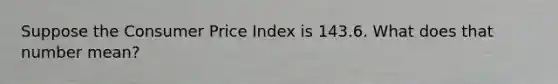 Suppose the Consumer Price Index is 143.6. What does that number mean?