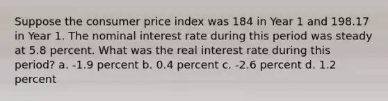 Suppose the consumer price index was 184 in Year 1 and 198.17 in Year 1. The nominal interest rate during this period was steady at 5.8 percent. What was the real interest rate during this period? a. -1.9 percent b. 0.4 percent c. -2.6 percent d. 1.2 percent