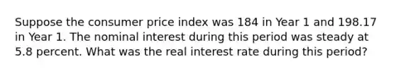 Suppose the consumer price index was 184 in Year 1 and 198.17 in Year 1. The nominal interest during this period was steady at 5.8 percent. What was the real interest rate during this period?