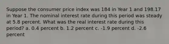 Suppose the consumer price index was 184 in Year 1 and 198.17 in Year 1. The nominal interest rate during this period was steady at 5.8 percent. What was the real interest rate during this period? a. 0.4 percent b. 1.2 percent c. -1.9 percent d. -2.6 percent