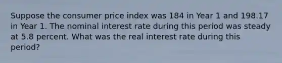 Suppose the consumer price index was 184 in Year 1 and 198.17 in Year 1. The nominal interest rate during this period was steady at 5.8 percent. What was the real interest rate during this period?