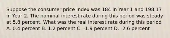 Suppose the consumer price index was 184 in Year 1 and 198.17 in Year 2. The nominal interest rate during this period was steady at 5.8 percent. What was the real interest rate during this period A. 0.4 percent B. 1.2 percent C. -1.9 percent D. -2.6 percent