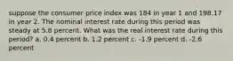 suppose the consumer price index was 184 in year 1 and 198.17 in year 2. The nominal interest rate during this period was steady at 5.8 percent. What was the real interest rate during this period? a. 0.4 percent b. 1.2 percent c. -1.9 percent d. -2.6 percent