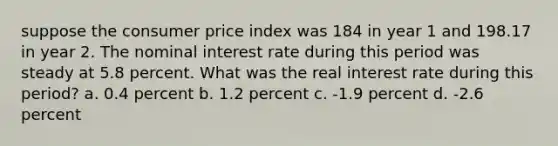 suppose the consumer price index was 184 in year 1 and 198.17 in year 2. The nominal interest rate during this period was steady at 5.8 percent. What was the real interest rate during this period? a. 0.4 percent b. 1.2 percent c. -1.9 percent d. -2.6 percent