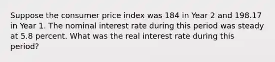 Suppose the consumer price index was 184 in Year 2 and 198.17 in Year 1. The nominal interest rate during this period was steady at 5.8 percent. What was the real interest rate during this period?