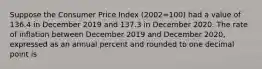 Suppose the Consumer Price Index (2002=100) had a value of 136.4 in December 2019 and 137.3 in December 2020. The rate of inflation between December 2019 and December 2020, expressed as an annual percent and rounded to one decimal point is