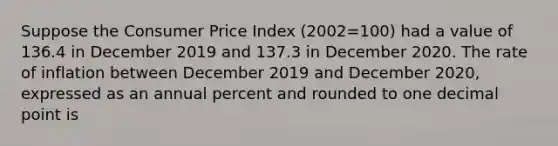 Suppose the Consumer Price Index (2002=100) had a value of 136.4 in December 2019 and 137.3 in December 2020. The rate of inflation between December 2019 and December 2020, expressed as an annual percent and rounded to one decimal point is