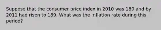 Suppose that the consumer price index in 2010 was 180 and by 2011 had risen to 189. What was the inflation rate during this period?