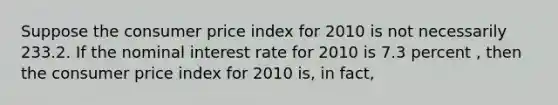 Suppose the consumer price index for 2010 is not necessarily 233.2. If the nominal interest rate for 2010 is 7.3 percent , then the consumer price index for 2010 is, in fact,