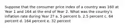 Suppose that the consumer price index of a country was 160 at Year 1 and 164 at the end of Year 2. What was the country's inflation rate during Year 2? a. 5 percent b. 2.5 percent c. 64 percent d. 164 percent e. 32 percent