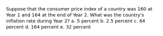 Suppose that the consumer price index of a country was 160 at Year 1 and 164 at the end of Year 2. What was the country's inflation rate during Year 2? a. 5 percent b. 2.5 percent c. 64 percent d. 164 percent e. 32 percent