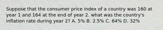 Suppose that the consumer price index of a country was 160 at year 1 and 164 at the end of year 2. what was the country's inflation rate during year 2? A. 5% B. 2.5% C. 64% D. 32%