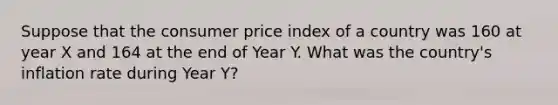 Suppose that the consumer price index of a country was 160 at year X and 164 at the end of Year Y. What was the country's inflation rate during Year Y?