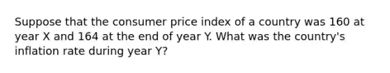 Suppose that the consumer price index of a country was 160 at year X and 164 at the end of year Y. What was the country's inflation rate during year Y?