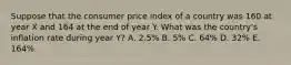 Suppose that the consumer price index of a country was 160 at year X and 164 at the end of year Y. What was the country's inflation rate during year Y? A. 2.5% B. 5% C. 64% D. 32% E. 164%