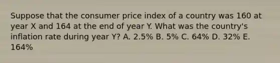 Suppose that the consumer price index of a country was 160 at year X and 164 at the end of year Y. What was the country's inflation rate during year Y? A. 2.5% B. 5% C. 64% D. 32% E. 164%