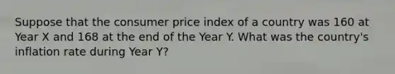 Suppose that the consumer price index of a country was 160 at Year X and 168 at the end of the Year Y. What was the country's inflation rate during Year Y?