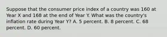 Suppose that the consumer price index of a country was 160 at Year X and 168 at the end of Year Y. What was the country's inflation rate during Year Y? A. 5 percent. B. 8 percent. C. 68 percent. D. 60 percent.