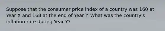 Suppose that the consumer price index of a country was 160 at Year X and 168 at the end of Year Y. What was the country's inflation rate during Year Y?