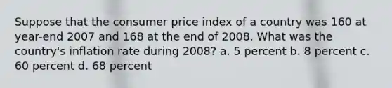 Suppose that the consumer price index of a country was 160 at year-end 2007 and 168 at the end of 2008. What was the country's inflation rate during 2008? a. 5 percent b. 8 percent c. 60 percent d. 68 percent