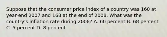 Suppose that the consumer price index of a country was 160 at year-end 2007 and 168 at the end of 2008. What was the country's inflation rate during 2008? A. 60 percent B. 68 percent C. 5 percent D. 8 percent