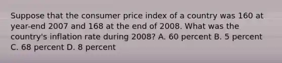 Suppose that the consumer price index of a country was 160 at year-end 2007 and 168 at the end of 2008. What was the country's inflation rate during 2008? A. 60 percent B. 5 percent C. 68 percent D. 8 percent