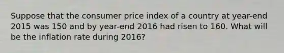 Suppose that the consumer price index of a country at year-end 2015 was 150 and by year-end 2016 had risen to 160. What will be the inflation rate during 2016?