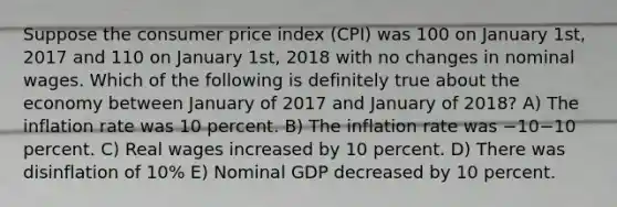 Suppose the consumer price index (CPI) was 100 on January 1st, 2017 and 110 on January 1st, 2018 with no changes in nominal wages. Which of the following is definitely true about the economy between January of 2017 and January of 2018? A) The inflation rate was 10 percent. B) The inflation rate was −10−10 percent. C) Real wages increased by 10 percent. D) There was disinflation of 10% E) Nominal GDP decreased by 10 percent.