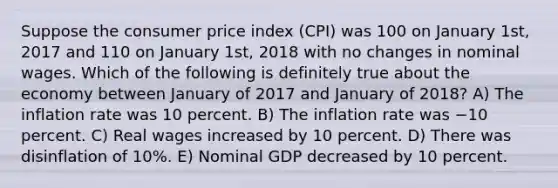 Suppose the consumer price index (CPI) was 100 on January 1st, 2017 and 110 on January 1st, 2018 with no changes in nominal wages. Which of the following is definitely true about the economy between January of 2017 and January of 2018? A) The inflation rate was 10 percent. B) The inflation rate was −10 percent. C) Real wages increased by 10 percent. D) There was disinflation of 10%. E) Nominal GDP decreased by 10 percent.