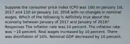 Suppose the consumer price index (CPI) was 100 on January 1st, 2017 and 110 on January 1st, 2018 with no changes in nominal wages. Which of the following is definitely true about the economy between January of 2017 and January of 2018? Responses The inflation rate was 10 percent. The inflation rate was −10 percent. Real wages increased by 10 percent. There was disinflation of 10%. Nominal GDP decreased by 10 percent.