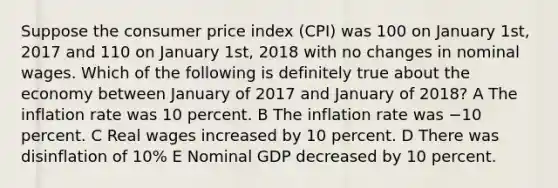 Suppose the consumer price index (CPI) was 100 on January 1st, 2017 and 110 on January 1st, 2018 with no changes in nominal wages. Which of the following is definitely true about the economy between January of 2017 and January of 2018? A The inflation rate was 10 percent. B The inflation rate was −10 percent. C Real wages increased by 10 percent. D There was disinflation of 10% E Nominal GDP decreased by 10 percent.