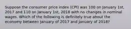 Suppose the consumer price index (CPI) was 100 on January 1st, 2017 and 110 on January 1st, 2018 with no changes in nominal wages. Which of the following is definitely true about the economy between January of 2017 and January of 2018?