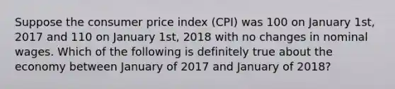 Suppose the consumer price index (CPI) was 100 on January 1st, 2017 and 110 on January 1st, 2018 with no changes in nominal wages. Which of the following is definitely true about the economy between January of 2017 and January of 2018?