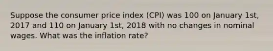 Suppose the consumer price index (CPI) was 100 on January 1st, 2017 and 110 on January 1st, 2018 with no changes in nominal wages. What was the inflation rate?