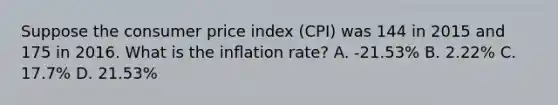 Suppose the consumer price index (CPI) was 144 in 2015 and 175 in 2016. What is the inﬂation rate? A. -21.53% B. 2.22% C. 17.7% D. 21.53%