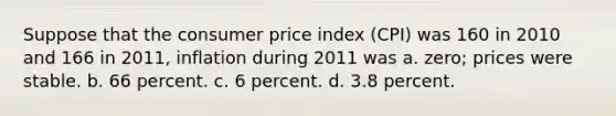 Suppose that the consumer price index (CPI) was 160 in 2010 and 166 in 2011, inflation during 2011 was a. zero; prices were stable. b. 66 percent. c. 6 percent. d. 3.8 percent.