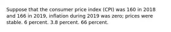 Suppose that the consumer price index (CPI) was 160 in 2018 and 166 in 2019, inflation during 2019 was zero; prices were stable. 6 percent. 3.8 percent. 66 percent.