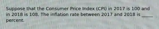 Suppose that the Consumer Price Index (CPI) in 2017 is 100 and in 2018 is 108. The inflation rate between 2017 and 2018 is _____ percent.